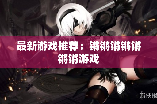 最新游戏推荐：锵锵锵锵锵锵锵游戏
