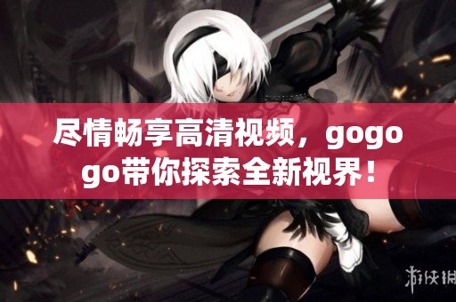 尽情畅享高清视频，gogogo带你探索全新视界！