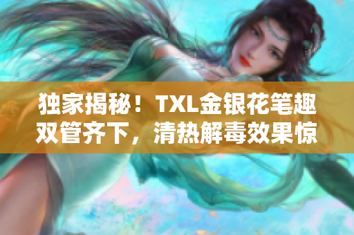 独家揭秘！TXL金银花笔趣双管齐下，清热解毒效果惊人