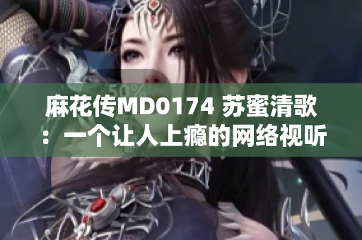 麻花传MD0174 苏蜜清歌：一个让人上瘾的网络视听剧