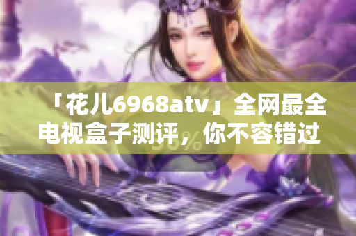「花儿6968atv」全网最全电视盒子测评，你不容错过！