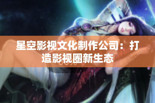 星空影视文化制作公司：打造影视圈新生态