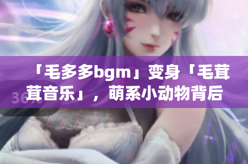 「毛多多bgm」变身「毛茸茸音乐」，萌系小动物背后的音乐世界揭秘！