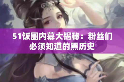 51饭圈内幕大揭秘：粉丝们必须知道的黑历史