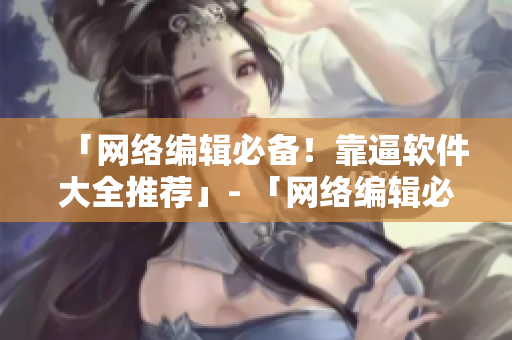 「网络编辑必备！靠逼软件大全推荐」- 「网络编辑必看！最佳靠逼软件推荐」