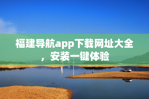 福建导航app下载网址大全，安装一键体验