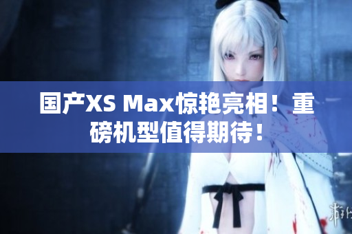 国产XS Max惊艳亮相！重磅机型值得期待！