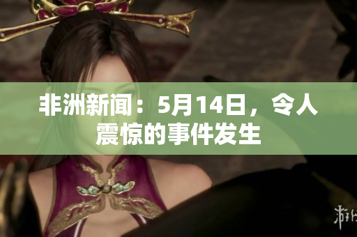 非洲新闻：5月14日，令人震惊的事件发生