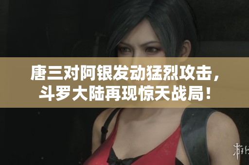 唐三对阿银发动猛烈攻击，斗罗大陆再现惊天战局！