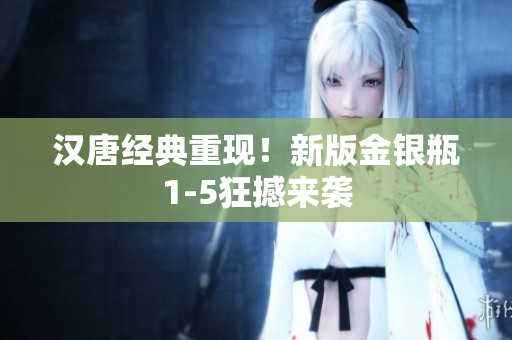 汉唐经典重现！新版金银瓶1-5狂撼来袭