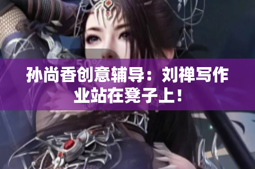 孙尚香创意辅导：刘禅写作业站在凳子上！