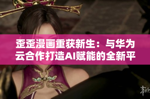 歪歪漫画重获新生：与华为云合作打造AI赋能的全新平台