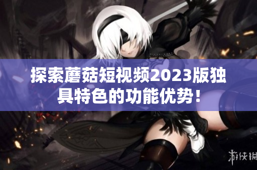 探索蘑菇短视频2023版独具特色的功能优势！