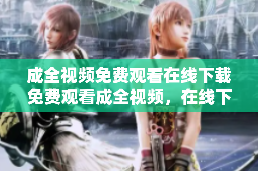 成全视频免费观看在线下载免费观看成全视频，在线下载可得