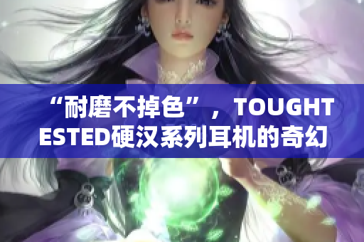“耐磨不掉色”，TOUGHTESTED硬汉系列耳机的奇幻之声！