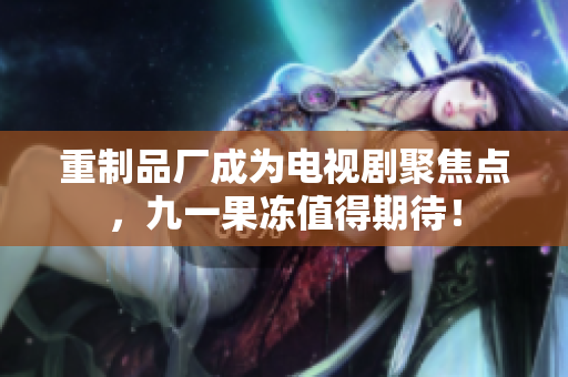 重制品厂成为电视剧聚焦点，九一果冻值得期待！