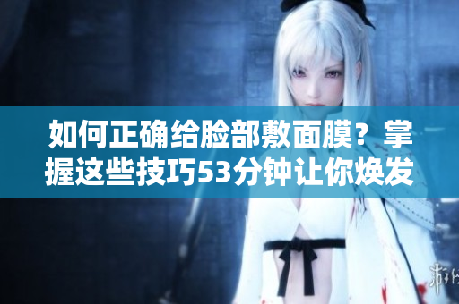 如何正确给脸部敷面膜？掌握这些技巧53分钟让你焕发光彩