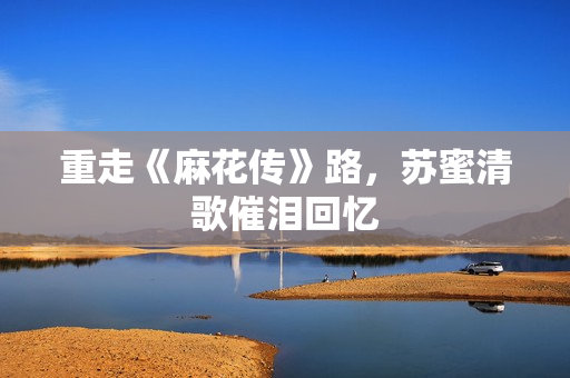 重走《麻花传》路，苏蜜清歌催泪回忆