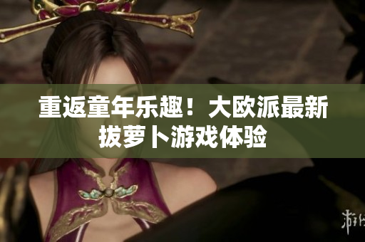 重返童年乐趣！大欧派最新拔萝卜游戏体验