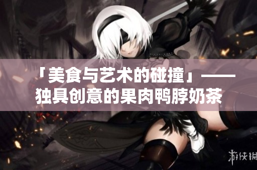 「美食与艺术的碰撞」——独具创意的果肉鸭脖奶茶