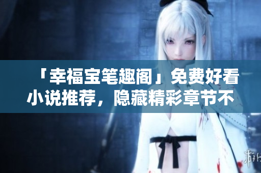 「幸福宝笔趣阁」免费好看小说推荐，隐藏精彩章节不容错过！