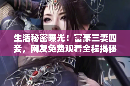 生活秘密曝光！富豪三妻四妾，网友免费观看全程揭秘