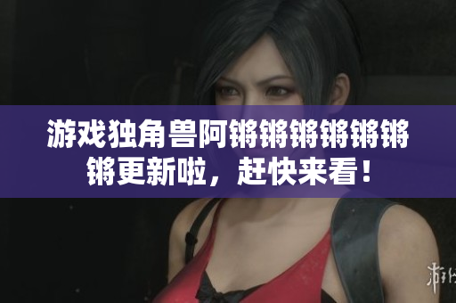 游戏独角兽阿锵锵锵锵锵锵锵更新啦，赶快来看！