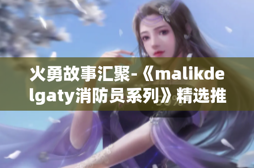 火勇故事汇聚-《malikdelgaty消防员系列》精选推荐