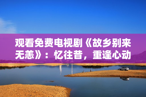 观看免费电视剧《故乡别来无恙》：忆往昔，重逢心动！