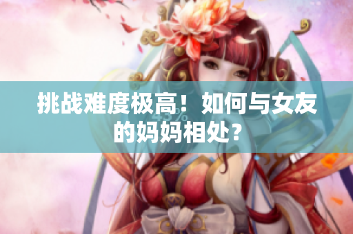挑战难度极高！如何与女友的妈妈相处？