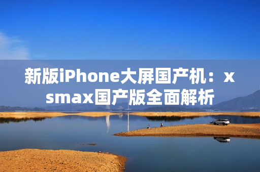 新版iPhone大屏国产机：xsmax国产版全面解析