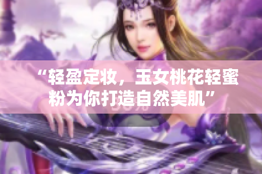 “轻盈定妆，玉女桃花轻蜜粉为你打造自然美肌”