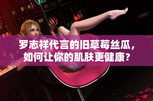 罗志祥代言的旧草莓丝瓜，如何让你的肌肤更健康？