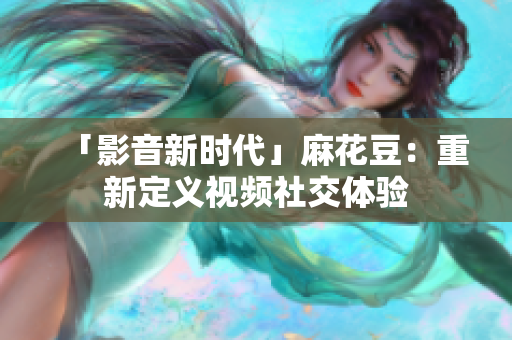 「影音新时代」麻花豆：重新定义视频社交体验