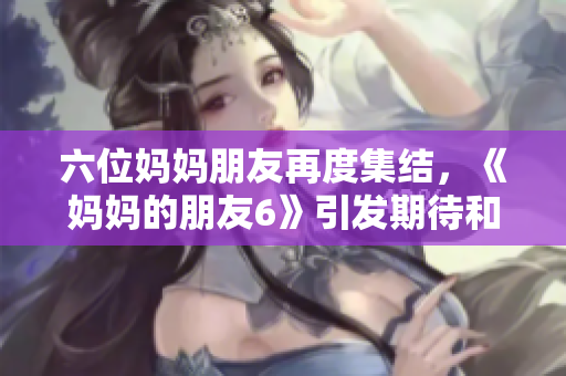 六位妈妈朋友再度集结，《妈妈的朋友6》引发期待和热议