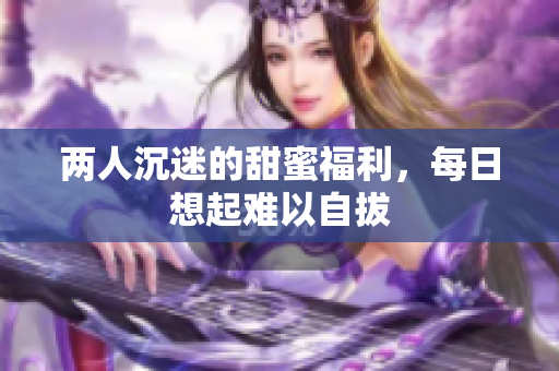 两人沉迷的甜蜜福利，每日想起难以自拔
