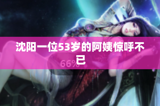 沈阳一位53岁的阿姨惊呼不已