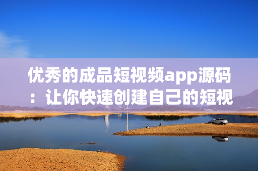 优秀的成品短视频app源码：让你快速创建自己的短视频平台