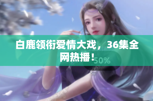 白鹿领衔爱情大戏，36集全网热播！