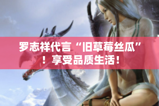 罗志祥代言“旧草莓丝瓜”！享受品质生活！