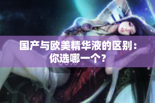 国产与欧美精华液的区别：你选哪一个？