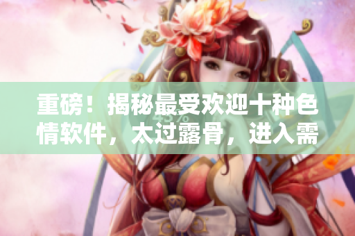 重磅！揭秘最受欢迎十种色情软件，太过露骨，进入需谨慎