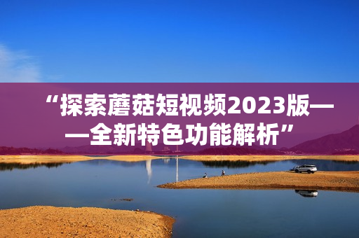 “探索蘑菇短视频2023版——全新特色功能解析”