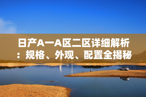 日产A一A区二区详细解析：规格、外观、配置全揭秘