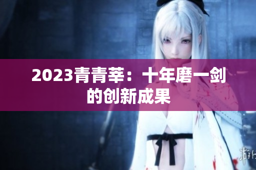 2023青青莘：十年磨一剑的创新成果