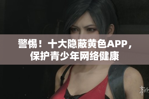 警惕！十大隐蔽黄色APP，保护青少年网络健康