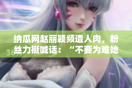 纳瓜网赵丽颖频遭人肉，粉丝力挺喊话：“不要为难她”