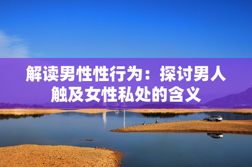 解读男性性行为：探讨男人触及女性私处的含义