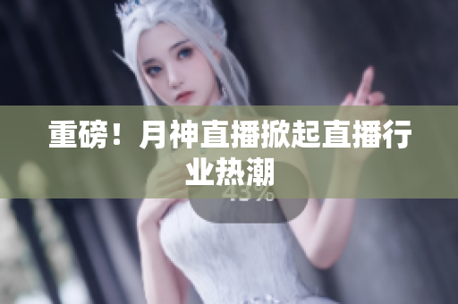 重磅！月神直播掀起直播行业热潮