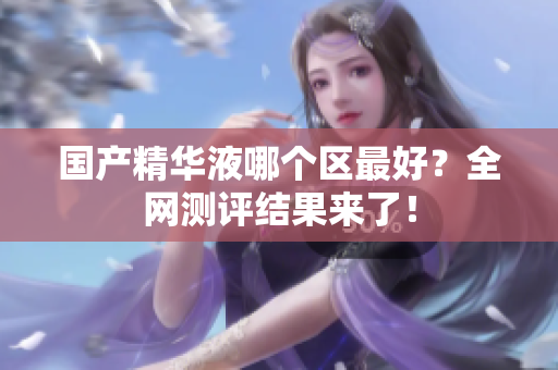 国产精华液哪个区最好？全网测评结果来了！